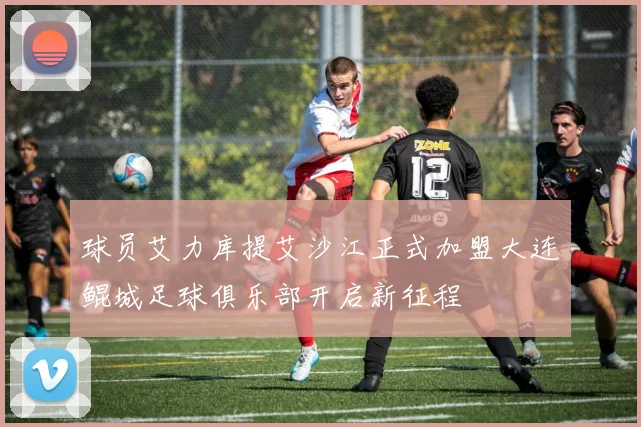 球员艾力库提艾沙江正式加盟大连鲲城足球俱乐部开启新征程