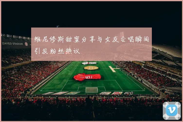 维尼修斯甜蜜分享与女友合唱瞬间引发粉丝热议