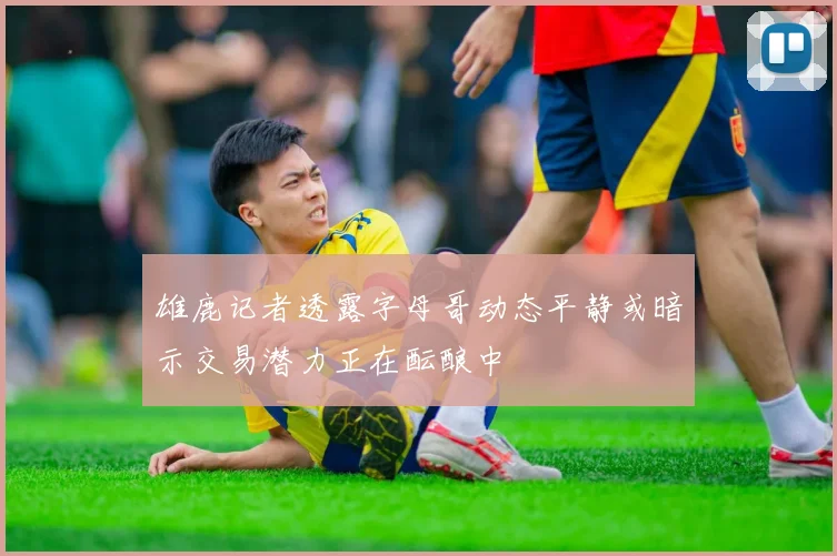 雄鹿记者透露字母哥动态平静或暗示交易潜力正在酝酿中