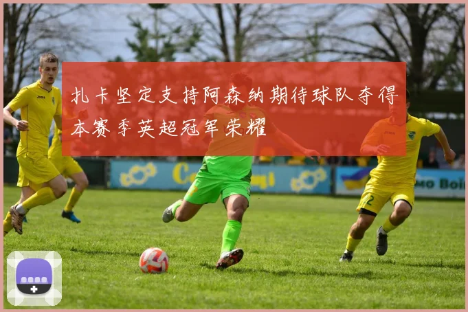 扎卡坚定支持阿森纳期待球队夺得本赛季英超冠军荣耀
