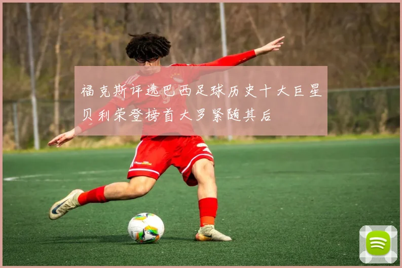 福克斯评选巴西足球历史十大巨星贝利荣登榜首大罗紧随其后