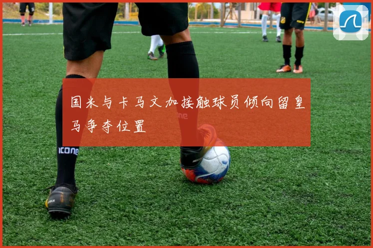 国米与卡马文加接触球员倾向留皇马争夺位置
