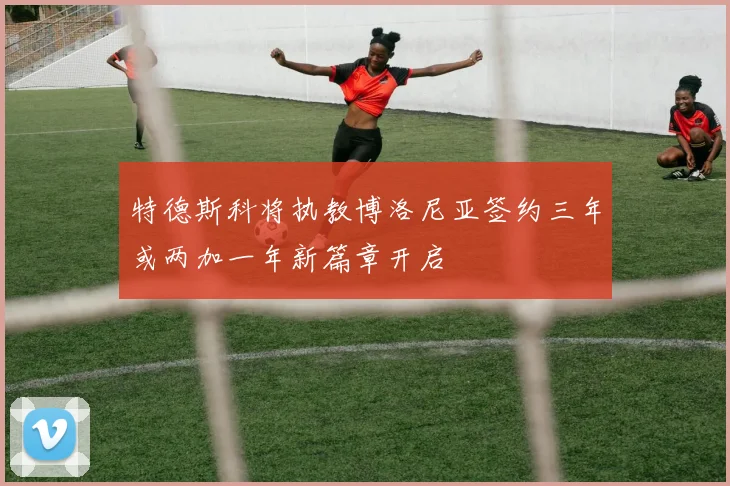 特德斯科将执教博洛尼亚签约三年或两加一年新篇章开启
