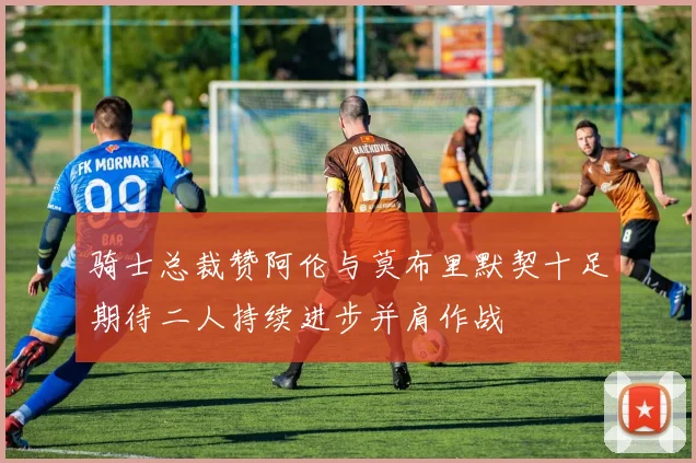 骑士总裁赞阿伦与莫布里默契十足期待二人持续进步并肩作战
