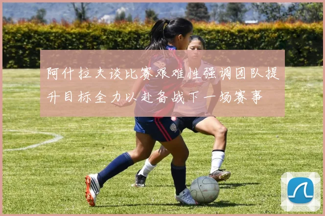 阿什拉夫谈比赛艰难性强调团队提升目标全力以赴备战下一场赛事