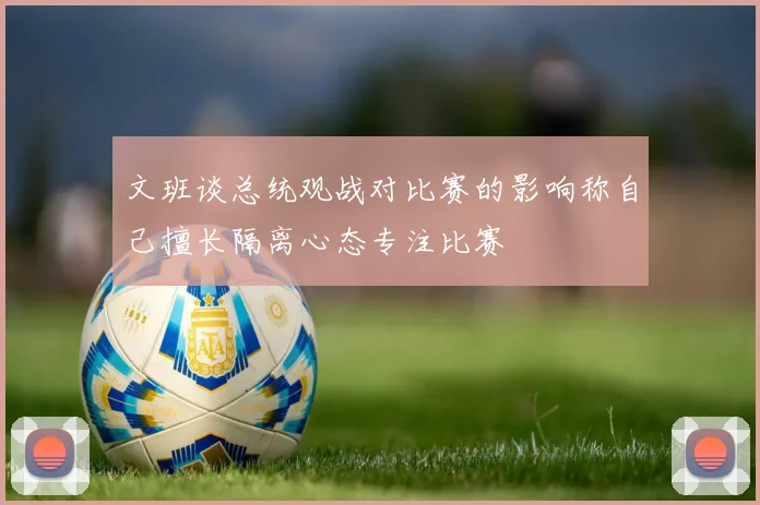 文班谈总统观战对比赛的影响称自己擅长隔离心态专注比赛