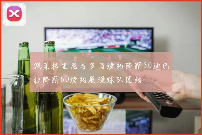 佩莱格里尼与罗马续约降薪50迪巴拉降薪60续约展现球队团结